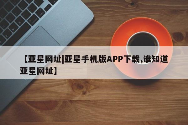 亚星相关业务办理 亚星入口【亚星网址|亚星手机版APP下载,谁知道亚星网址】