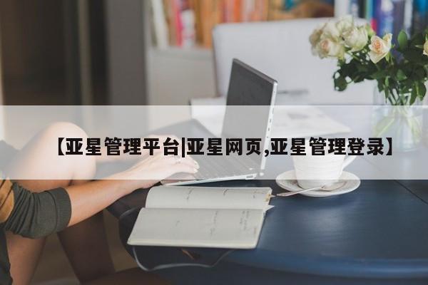 亚星相关业务办理 亚星入口【亚星管理平台|亚星网页,亚星管理登录】