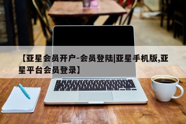 亚星相关业务办理 亚星入口【亚星会员开户-会员登陆|亚星手机版,亚星平台会员登录】